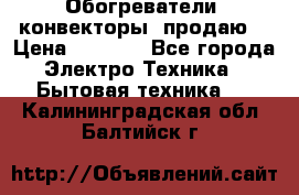 Обогреватели( конвекторы) продаю  › Цена ­ 2 200 - Все города Электро-Техника » Бытовая техника   . Калининградская обл.,Балтийск г.